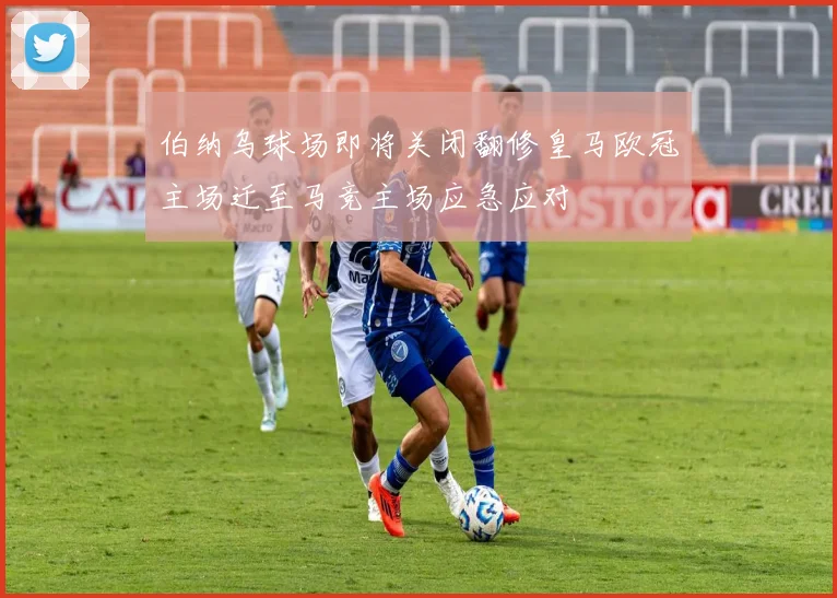 伯纳乌球场即将关闭翻修皇马欧冠主场迁至马竞主场应急应对