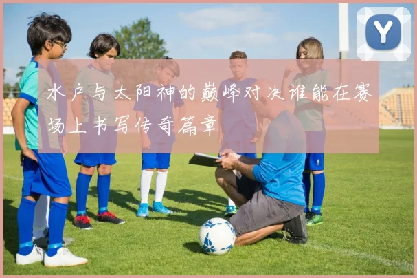 水户与太阳神的巅峰对决谁能在赛场上书写传奇篇章