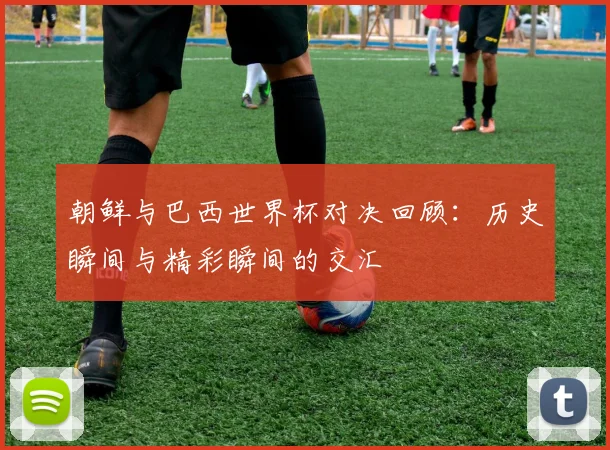 朝鲜与巴西世界杯对决回顾：历史瞬间与精彩瞬间的交汇