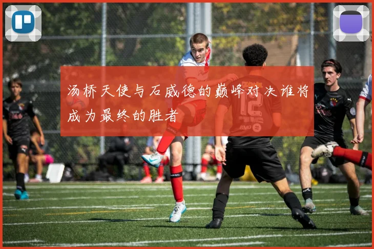 汤桥天使与石威德的巅峰对决谁将成为最终的胜者