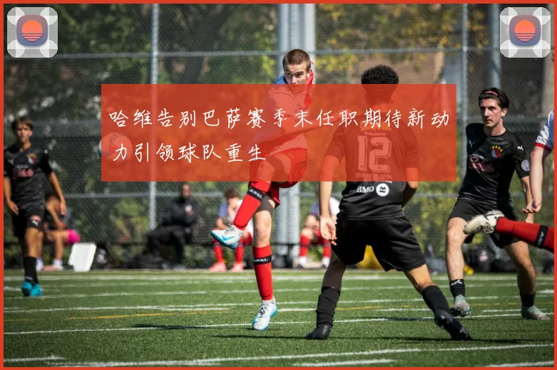 哈维告别巴萨赛季末任职期待新动力引领球队重生