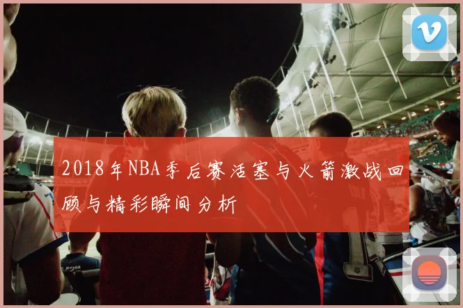 2018年NBA季后赛活塞与火箭激战回顾与精彩瞬间分析
