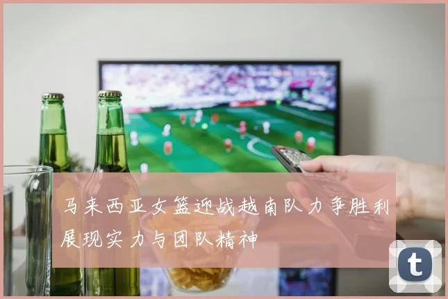 马来西亚女篮迎战越南队力争胜利展现实力与团队精神