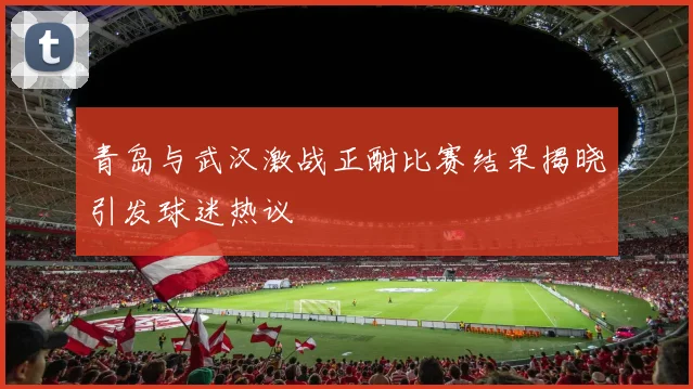 青岛与武汉激战正酣比赛结果揭晓引发球迷热议